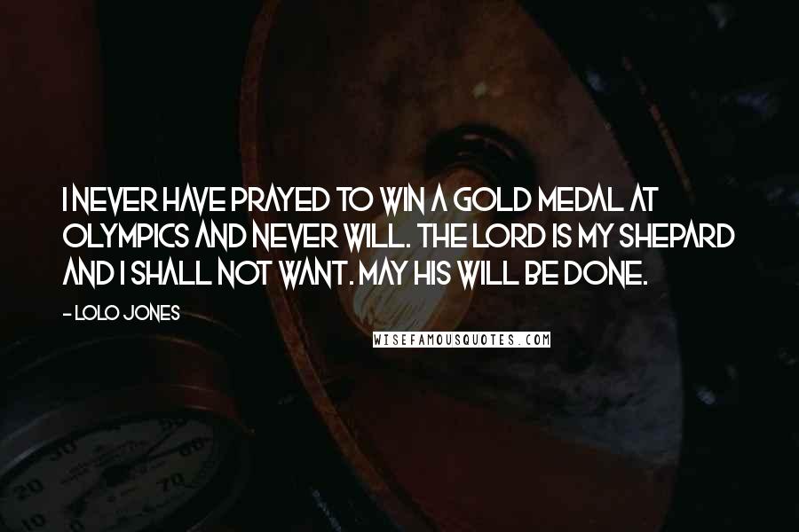 Lolo Jones Quotes: I never have prayed to win a gold medal at Olympics and never will. The Lord is my Shepard and I shall not want. May His will be done.