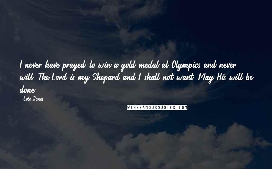Lolo Jones Quotes: I never have prayed to win a gold medal at Olympics and never will. The Lord is my Shepard and I shall not want. May His will be done.