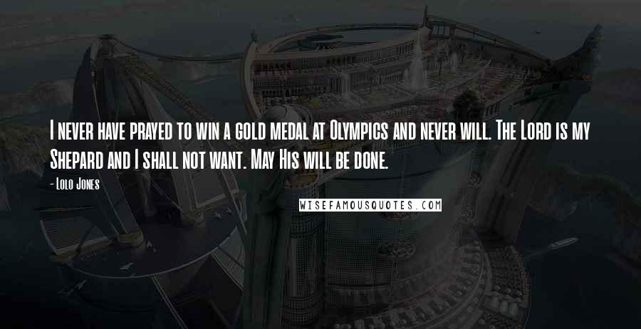 Lolo Jones Quotes: I never have prayed to win a gold medal at Olympics and never will. The Lord is my Shepard and I shall not want. May His will be done.