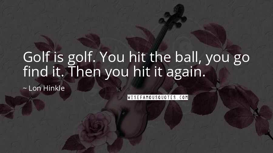 Lon Hinkle Quotes: Golf is golf. You hit the ball, you go find it. Then you hit it again.