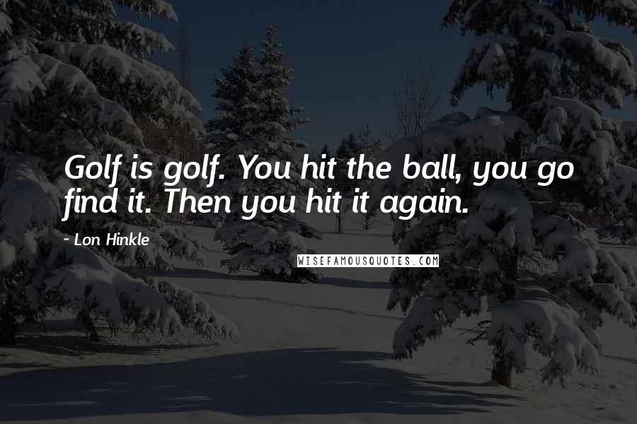 Lon Hinkle Quotes: Golf is golf. You hit the ball, you go find it. Then you hit it again.