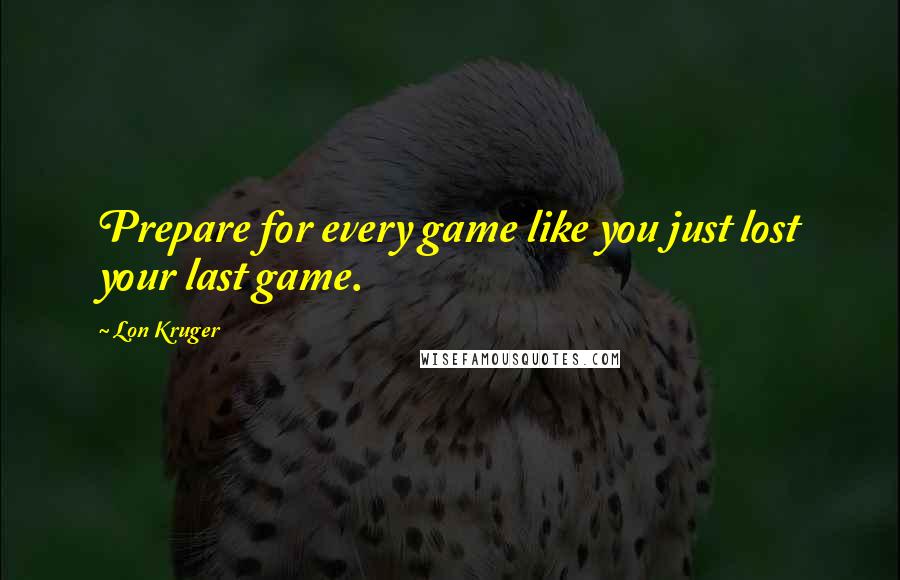 Lon Kruger Quotes: Prepare for every game like you just lost your last game.