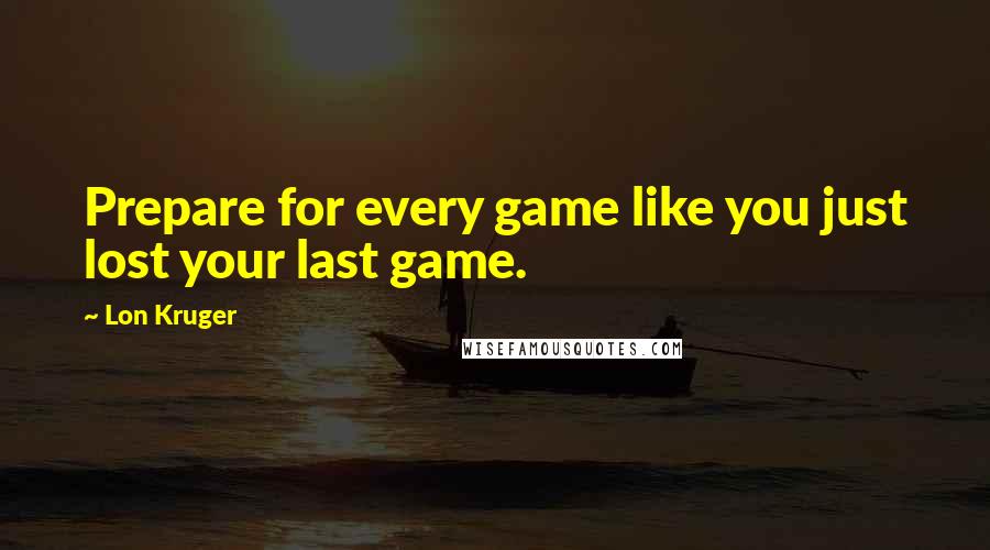 Lon Kruger Quotes: Prepare for every game like you just lost your last game.