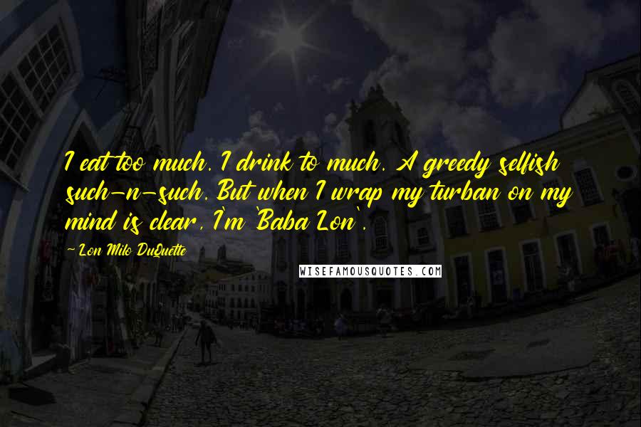 Lon Milo DuQuette Quotes: I eat too much. I drink to much. A greedy selfish such-n-such. But when I wrap my turban on my mind is clear, I'm 'Baba Lon'.