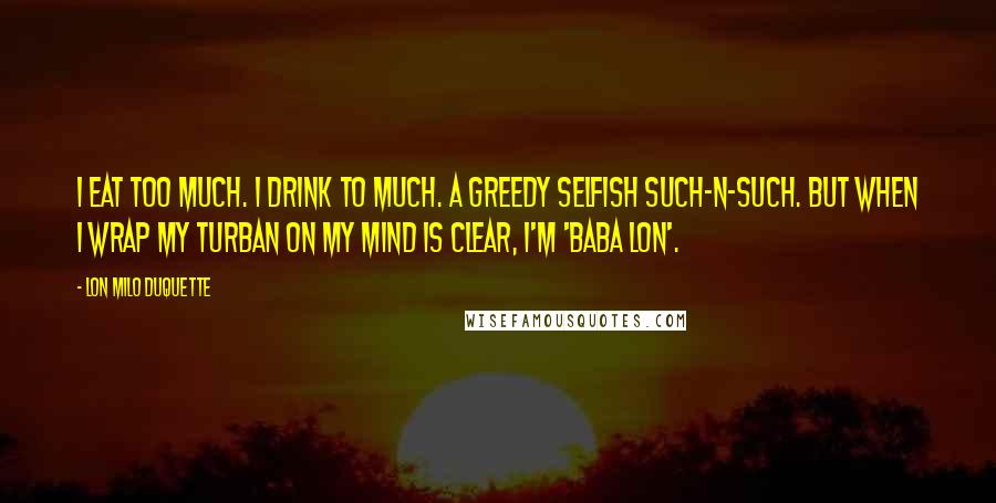 Lon Milo DuQuette Quotes: I eat too much. I drink to much. A greedy selfish such-n-such. But when I wrap my turban on my mind is clear, I'm 'Baba Lon'.