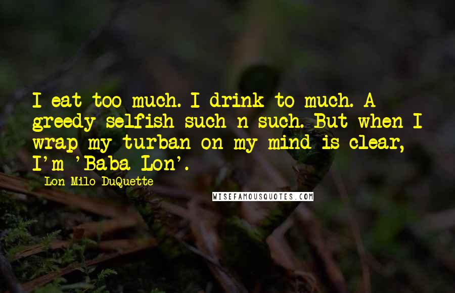 Lon Milo DuQuette Quotes: I eat too much. I drink to much. A greedy selfish such-n-such. But when I wrap my turban on my mind is clear, I'm 'Baba Lon'.