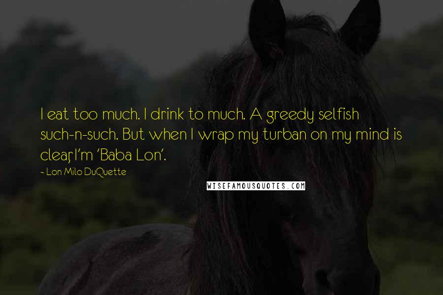 Lon Milo DuQuette Quotes: I eat too much. I drink to much. A greedy selfish such-n-such. But when I wrap my turban on my mind is clear, I'm 'Baba Lon'.