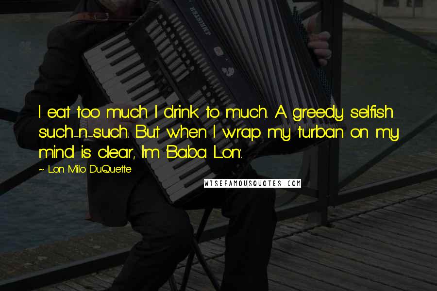 Lon Milo DuQuette Quotes: I eat too much. I drink to much. A greedy selfish such-n-such. But when I wrap my turban on my mind is clear, I'm 'Baba Lon'.