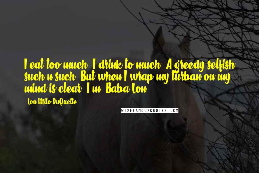 Lon Milo DuQuette Quotes: I eat too much. I drink to much. A greedy selfish such-n-such. But when I wrap my turban on my mind is clear, I'm 'Baba Lon'.