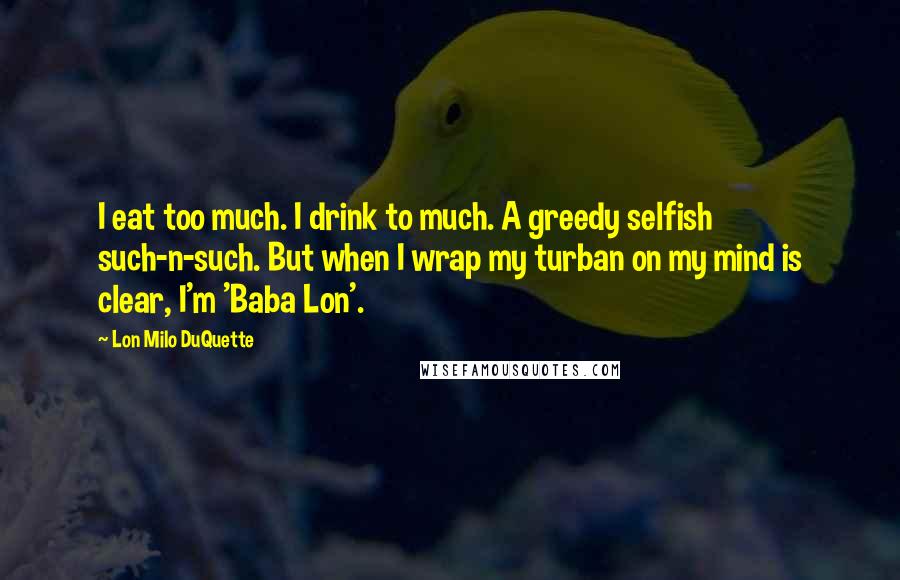 Lon Milo DuQuette Quotes: I eat too much. I drink to much. A greedy selfish such-n-such. But when I wrap my turban on my mind is clear, I'm 'Baba Lon'.