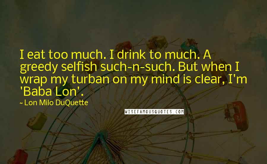 Lon Milo DuQuette Quotes: I eat too much. I drink to much. A greedy selfish such-n-such. But when I wrap my turban on my mind is clear, I'm 'Baba Lon'.