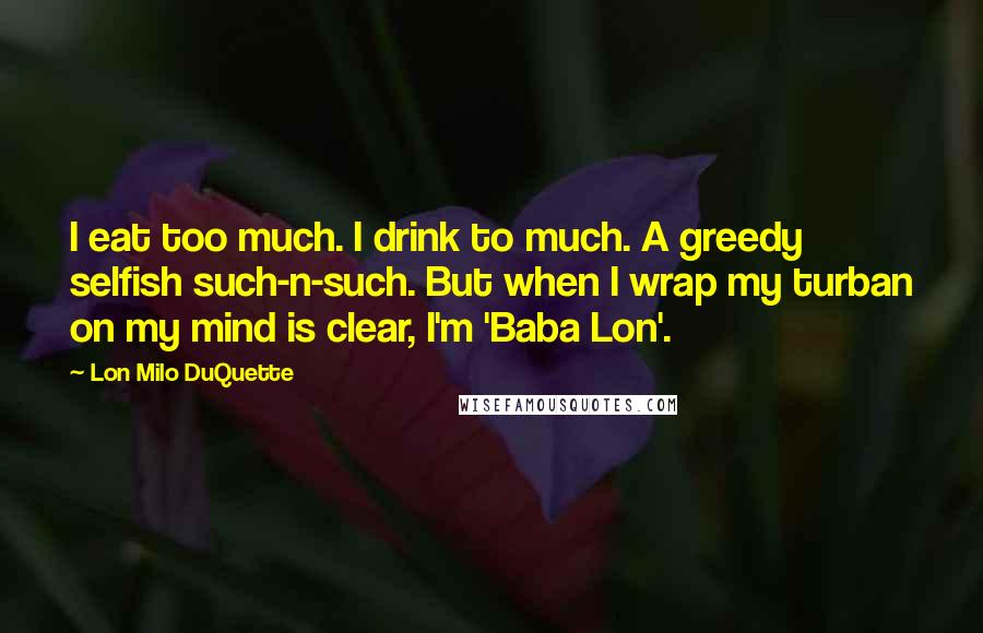 Lon Milo DuQuette Quotes: I eat too much. I drink to much. A greedy selfish such-n-such. But when I wrap my turban on my mind is clear, I'm 'Baba Lon'.