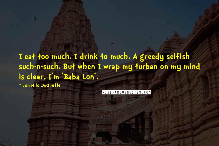 Lon Milo DuQuette Quotes: I eat too much. I drink to much. A greedy selfish such-n-such. But when I wrap my turban on my mind is clear, I'm 'Baba Lon'.