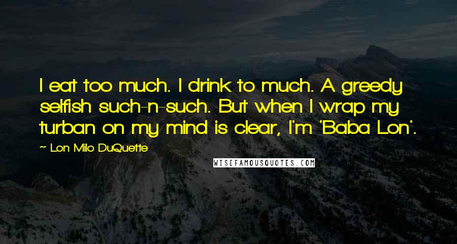 Lon Milo DuQuette Quotes: I eat too much. I drink to much. A greedy selfish such-n-such. But when I wrap my turban on my mind is clear, I'm 'Baba Lon'.