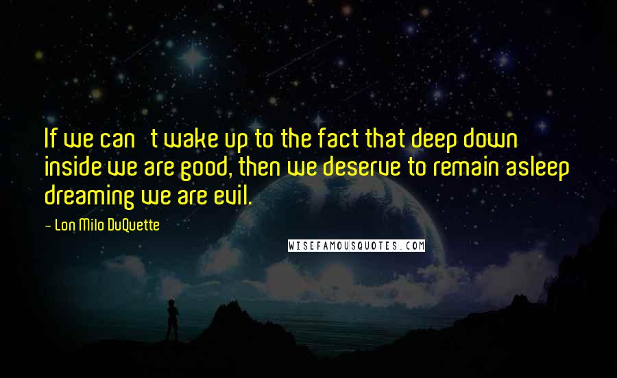 Lon Milo DuQuette Quotes: If we can't wake up to the fact that deep down inside we are good, then we deserve to remain asleep dreaming we are evil.