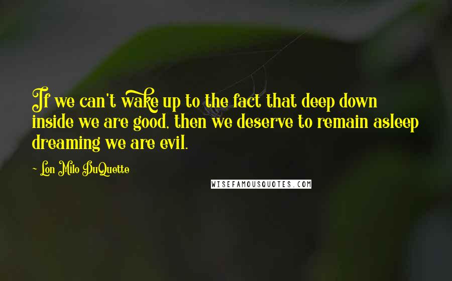 Lon Milo DuQuette Quotes: If we can't wake up to the fact that deep down inside we are good, then we deserve to remain asleep dreaming we are evil.