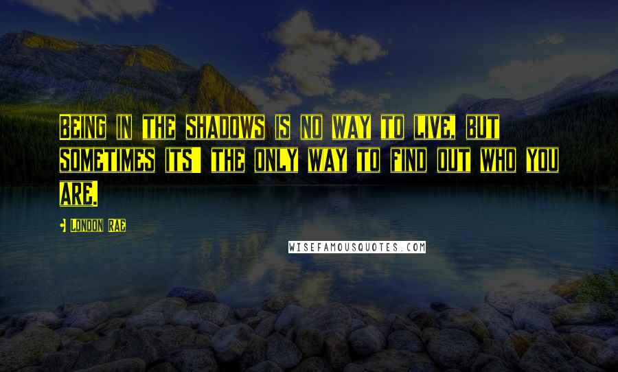 London Rae Quotes: Being in the shadows is no way to live, but sometimes its' the only way to find out who you are.