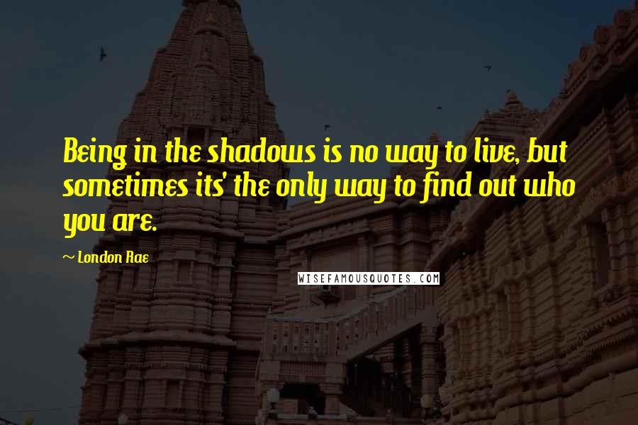 London Rae Quotes: Being in the shadows is no way to live, but sometimes its' the only way to find out who you are.