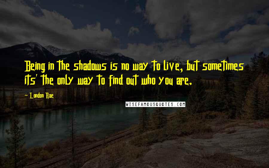 London Rae Quotes: Being in the shadows is no way to live, but sometimes its' the only way to find out who you are.