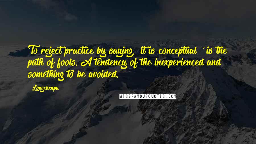 Longchenpa Quotes: To reject practice by saying, 'it is conceptual!' is the path of fools. A tendency of the inexperienced and something to be avoided.