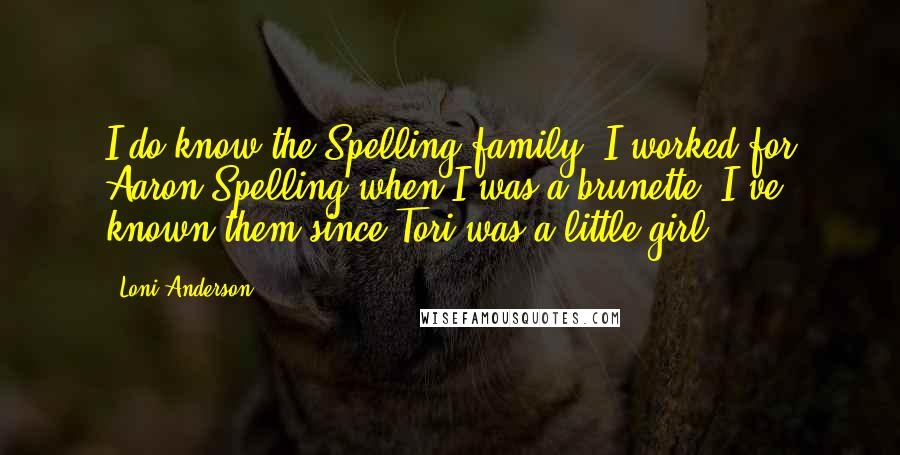 Loni Anderson Quotes: I do know the Spelling family. I worked for Aaron Spelling when I was a brunette. I've known them since Tori was a little girl.