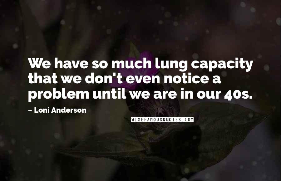 Loni Anderson Quotes: We have so much lung capacity that we don't even notice a problem until we are in our 40s.