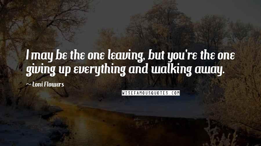 Loni Flowers Quotes: I may be the one leaving, but you're the one giving up everything and walking away.