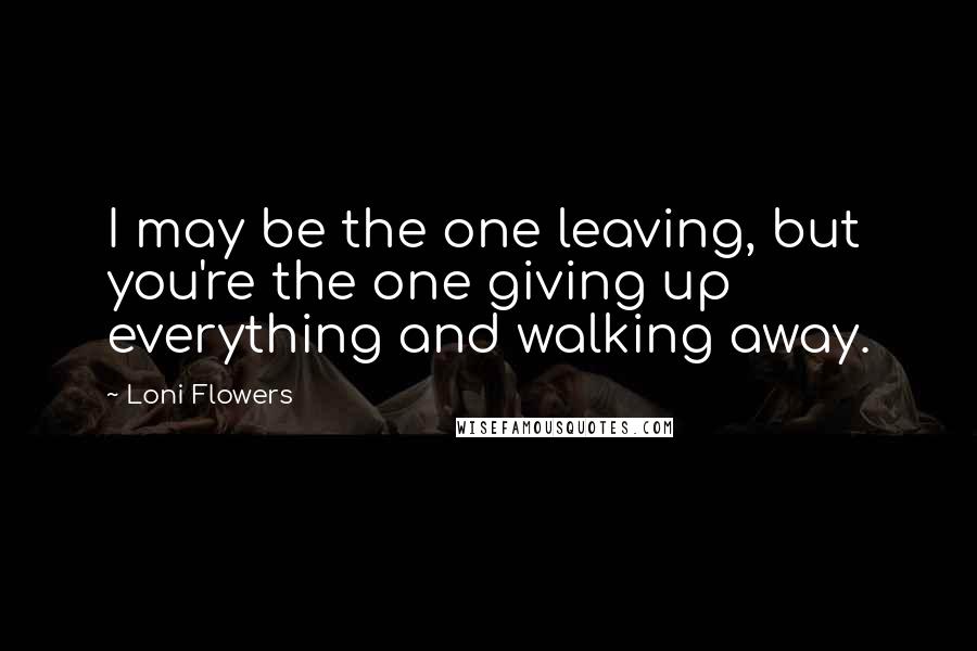 Loni Flowers Quotes: I may be the one leaving, but you're the one giving up everything and walking away.