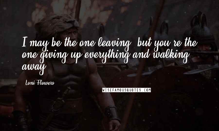 Loni Flowers Quotes: I may be the one leaving, but you're the one giving up everything and walking away.