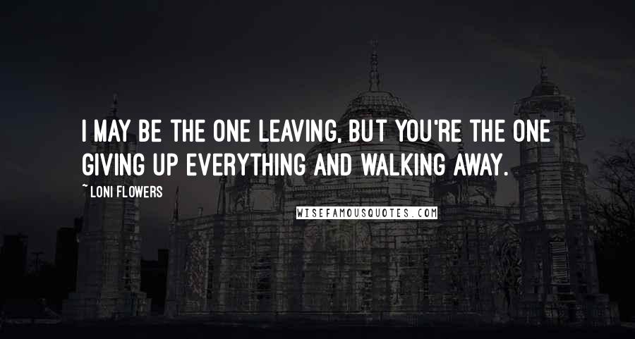 Loni Flowers Quotes: I may be the one leaving, but you're the one giving up everything and walking away.