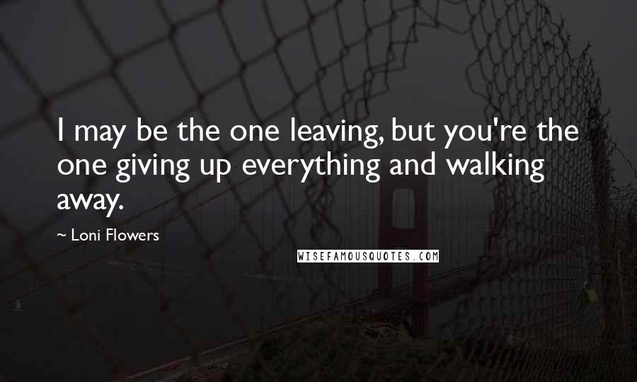 Loni Flowers Quotes: I may be the one leaving, but you're the one giving up everything and walking away.