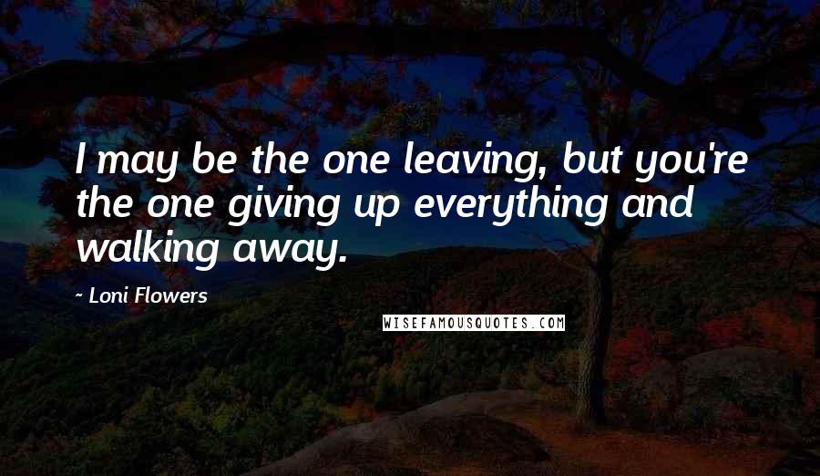 Loni Flowers Quotes: I may be the one leaving, but you're the one giving up everything and walking away.