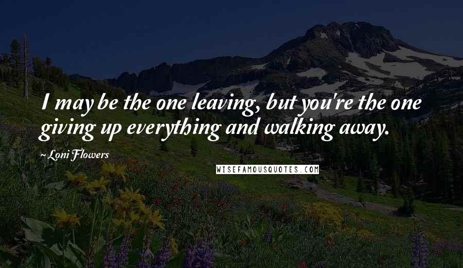 Loni Flowers Quotes: I may be the one leaving, but you're the one giving up everything and walking away.