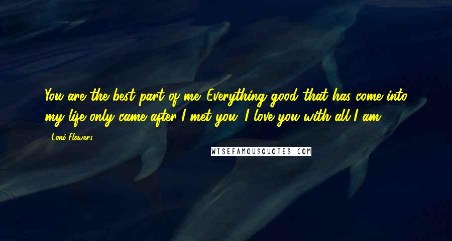 Loni Flowers Quotes: You are the best part of me. Everything good that has come into my life only came after I met you. I love you with all I am.