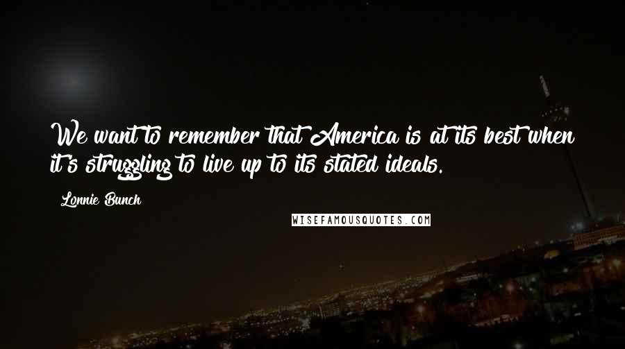 Lonnie Bunch Quotes: We want to remember that America is at its best when it's struggling to live up to its stated ideals.