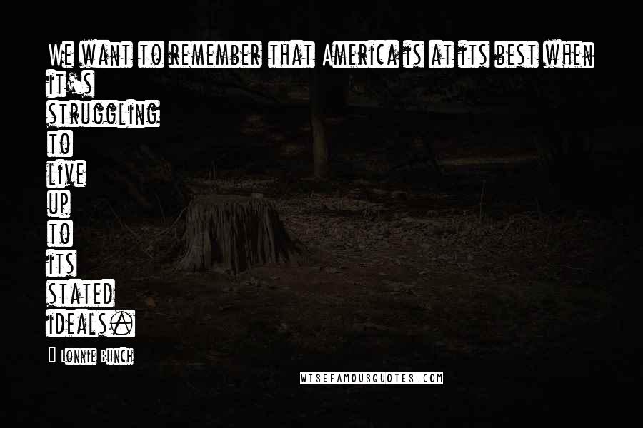 Lonnie Bunch Quotes: We want to remember that America is at its best when it's struggling to live up to its stated ideals.