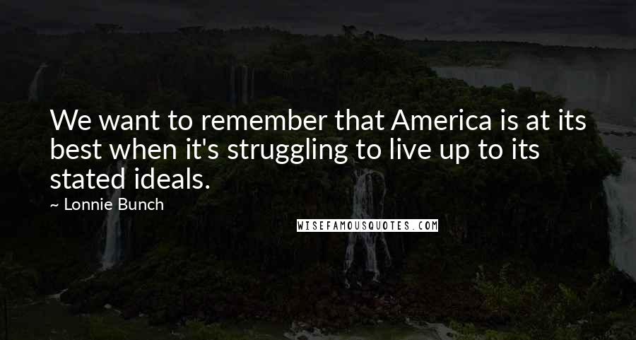 Lonnie Bunch Quotes: We want to remember that America is at its best when it's struggling to live up to its stated ideals.