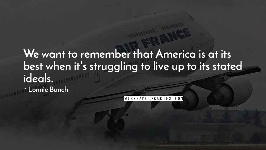 Lonnie Bunch Quotes: We want to remember that America is at its best when it's struggling to live up to its stated ideals.