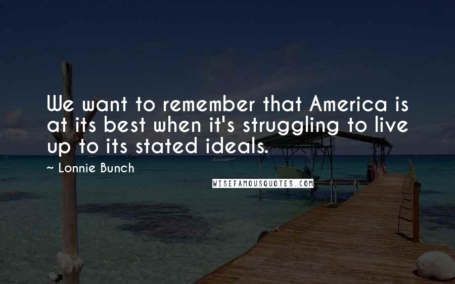 Lonnie Bunch Quotes: We want to remember that America is at its best when it's struggling to live up to its stated ideals.