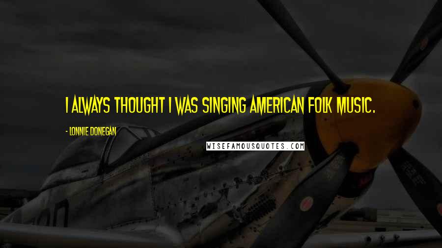 Lonnie Donegan Quotes: I always thought I was singing American folk music.