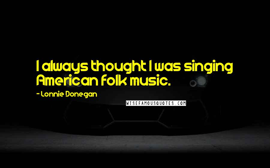 Lonnie Donegan Quotes: I always thought I was singing American folk music.