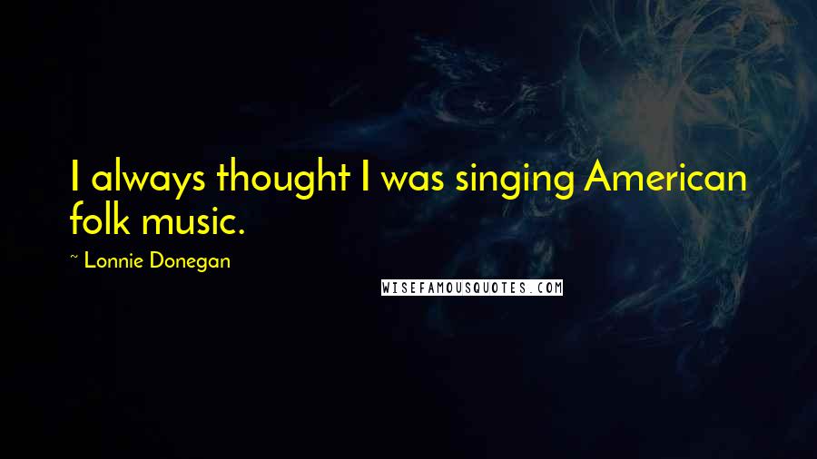 Lonnie Donegan Quotes: I always thought I was singing American folk music.