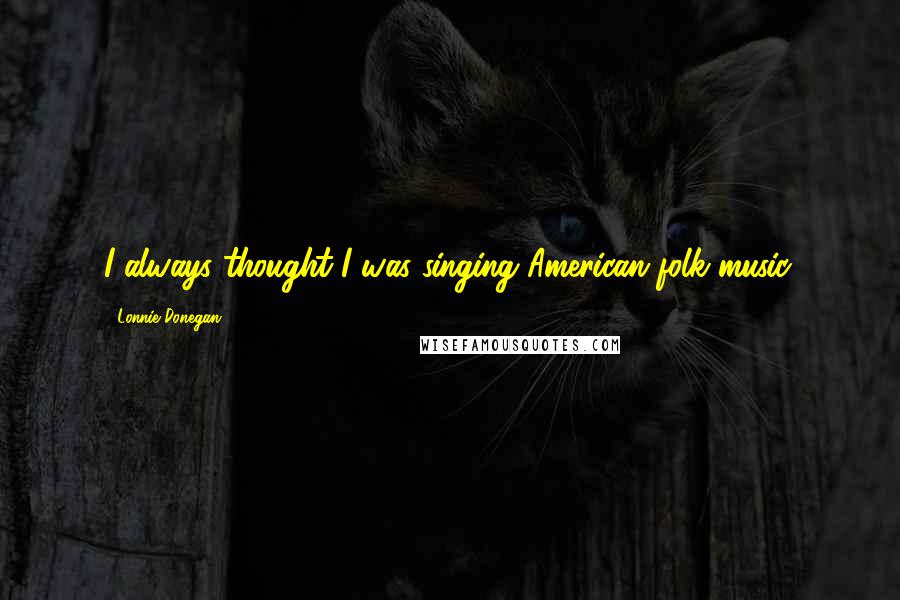 Lonnie Donegan Quotes: I always thought I was singing American folk music.