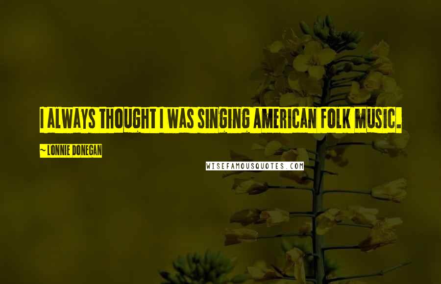 Lonnie Donegan Quotes: I always thought I was singing American folk music.