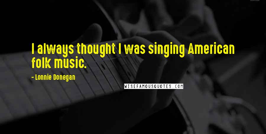 Lonnie Donegan Quotes: I always thought I was singing American folk music.