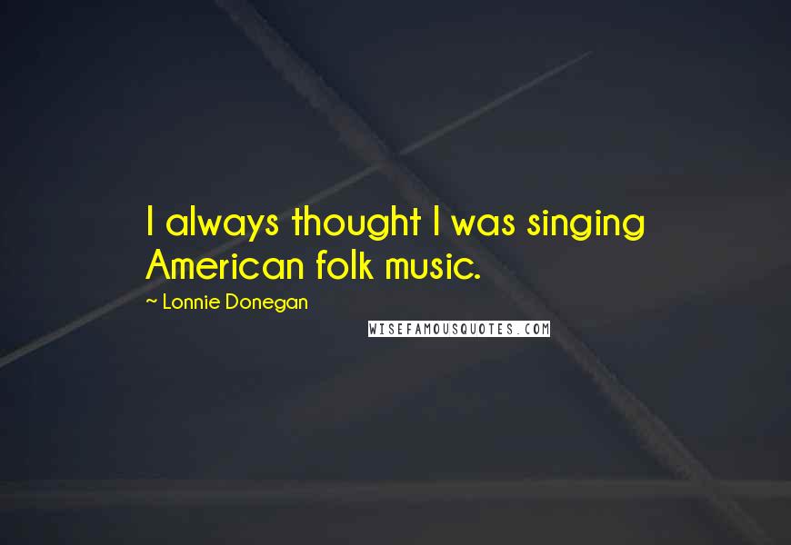 Lonnie Donegan Quotes: I always thought I was singing American folk music.