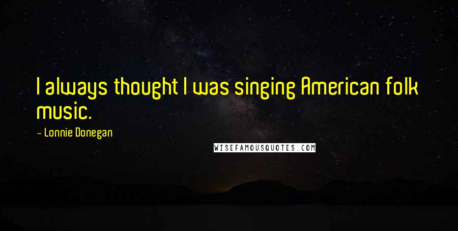 Lonnie Donegan Quotes: I always thought I was singing American folk music.
