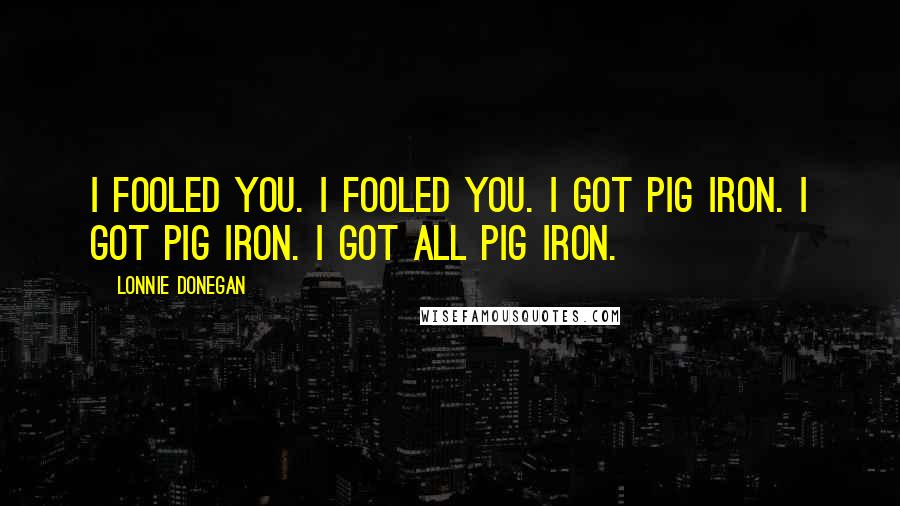 Lonnie Donegan Quotes: I fooled you. I fooled you. I got pig iron. I got pig iron. I got all pig iron.
