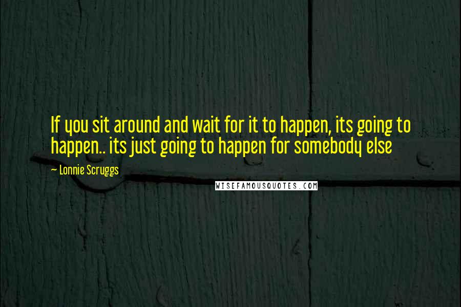 Lonnie Scruggs Quotes: If you sit around and wait for it to happen, its going to happen.. its just going to happen for somebody else
