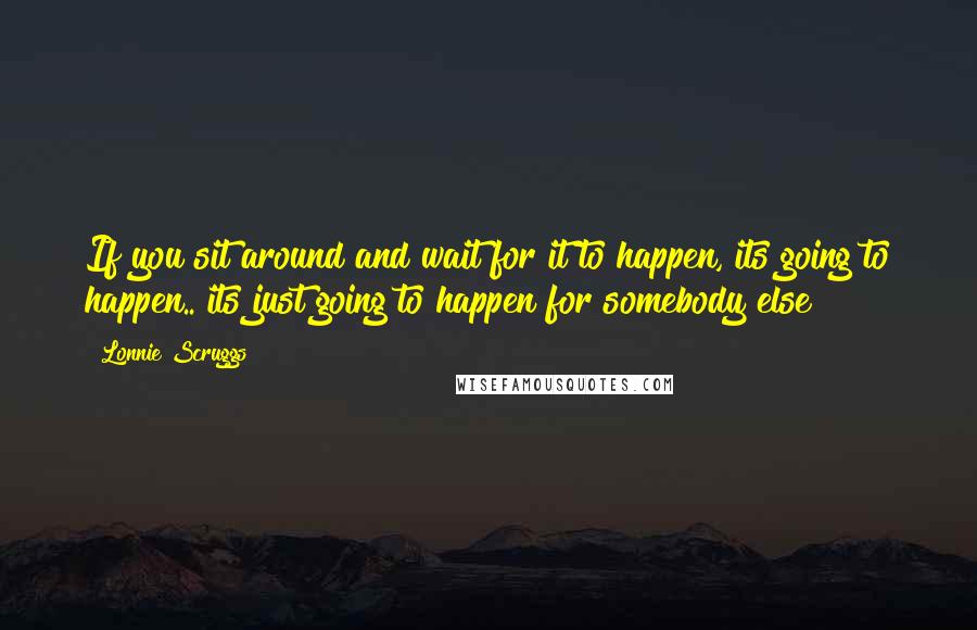 Lonnie Scruggs Quotes: If you sit around and wait for it to happen, its going to happen.. its just going to happen for somebody else